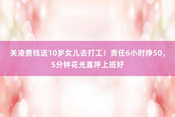 关凌费钱送10岁女儿去打工！责任6小时挣50，5分钟花光直呼上班好