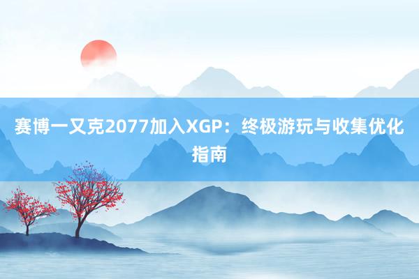 赛博一又克2077加入XGP：终极游玩与收集优化指南