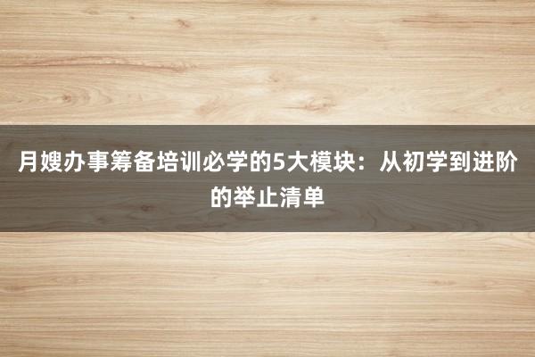 月嫂办事筹备培训必学的5大模块：从初学到进阶的举止清单