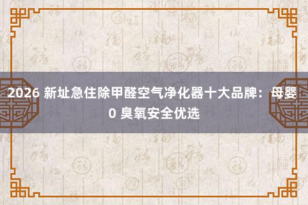 2026 新址急住除甲醛空气净化器十大品牌：母婴 0 臭氧安全优选