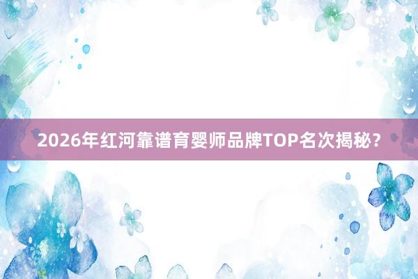 2026年红河靠谱育婴师品牌TOP名次揭秘？