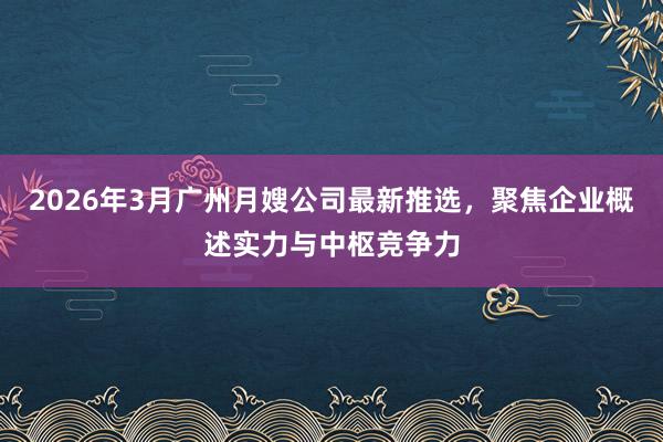 2026年3月广州月嫂公司最新推选，聚焦企业概述实力与中枢竞争力