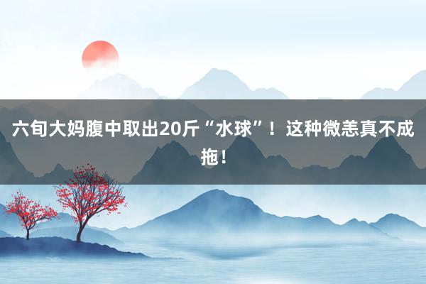 六旬大妈腹中取出20斤“水球”！这种微恙真不成拖！