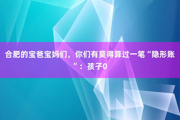 合肥的宝爸宝妈们，你们有莫得算过一笔“隐形账”：孩子0