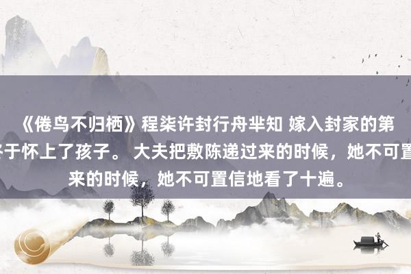 《倦鸟不归栖》程柒许封行舟芈知 嫁入封家的第三年，程柒许终于怀上了孩子。 大夫把敷陈递过来的时候，她不可置信地看了十遍。