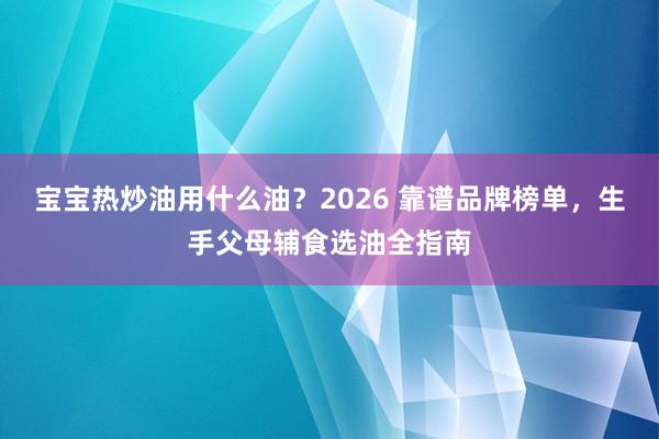 宝宝热炒油用什么油？2026 靠谱品牌榜单，生手父母辅食选油全指南