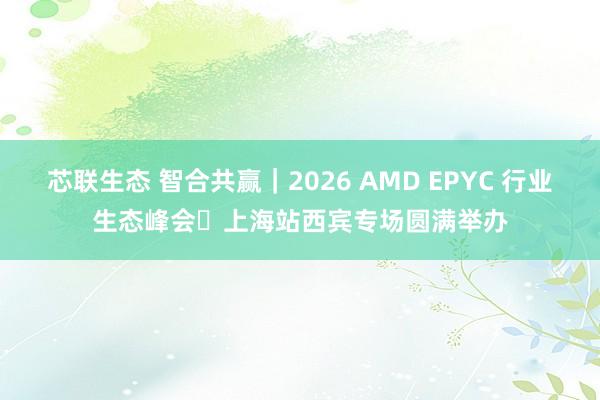 芯联生态 智合共赢｜2026 AMD EPYC 行业生态峰会・上海站西宾专场圆满举办