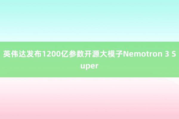 英伟达发布1200亿参数开源大模子Nemotron 3 Super