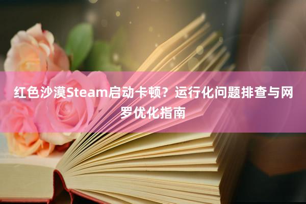 红色沙漠Steam启动卡顿？运行化问题排查与网罗优化指南