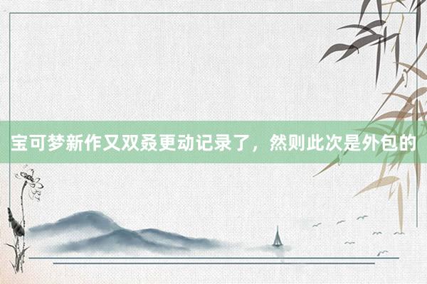 宝可梦新作又双叒更动记录了，然则此次是外包的