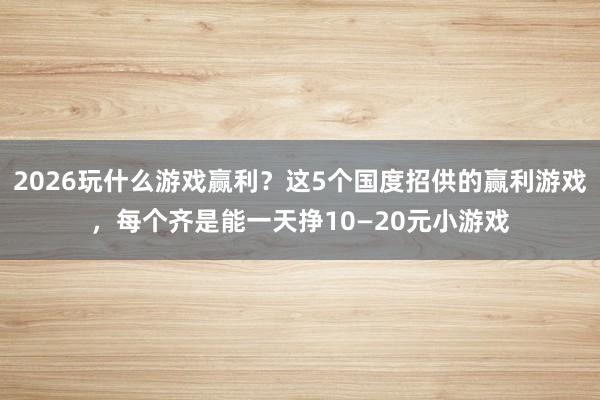2026玩什么游戏赢利？这5个国度招供的赢利游戏，每个齐是能一天挣10—20元小游戏
