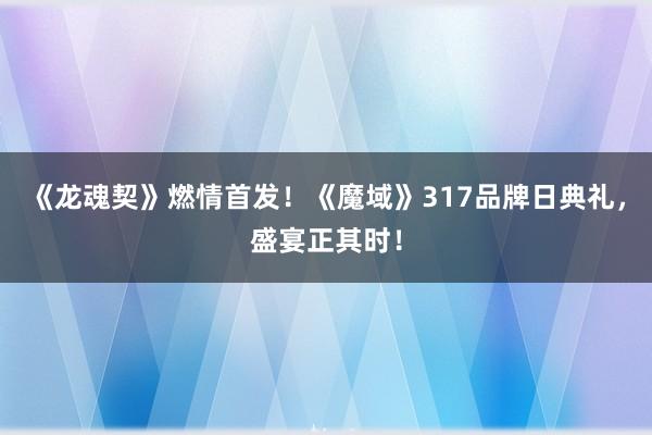 《龙魂契》燃情首发！《魔域》317品牌日典礼，盛宴正其时！