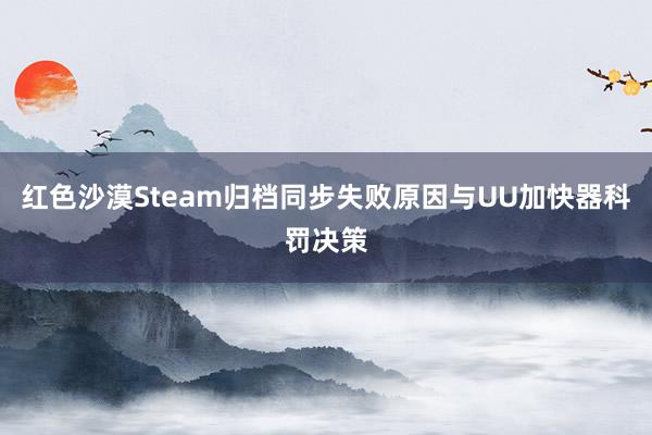 红色沙漠Steam归档同步失败原因与UU加快器科罚决策