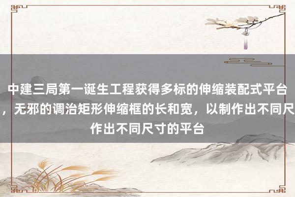中建三局第一诞生工程获得多标的伸缩装配式平台安设专利，无邪的调治矩形伸缩框的长和宽，以制作出不同尺寸的平台