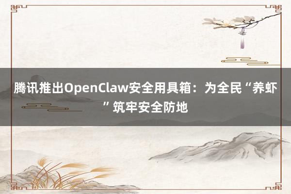 腾讯推出OpenClaw安全用具箱：为全民“养虾”筑牢安全防地