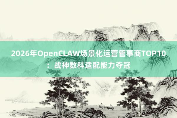 2026年OpenCLAW场景化运营管事商TOP10：战神数科适配能力夺冠