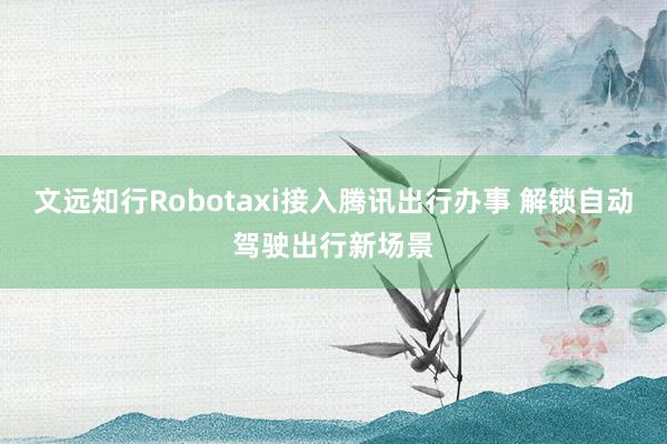 文远知行Robotaxi接入腾讯出行办事 解锁自动驾驶出行新场景