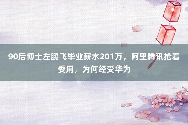 90后博士左鹏飞毕业薪水201万，阿里腾讯抢着委用，为何经受华为