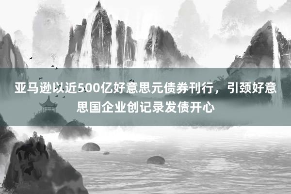 亚马逊以近500亿好意思元债券刊行，引颈好意思国企业创记录发债开心