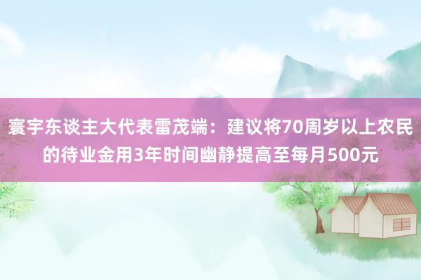 寰宇东谈主大代表雷茂端：建议将70周岁以上农民的待业金用3年时间幽静提高至每月500元
