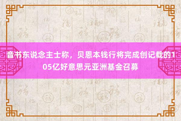 音书东说念主士称，贝恩本钱行将完成创记载的105亿好意思元亚洲基金召募