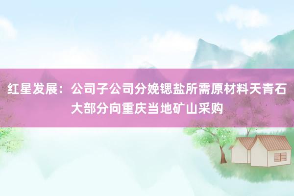红星发展：公司子公司分娩锶盐所需原材料天青石大部分向重庆当地矿山采购