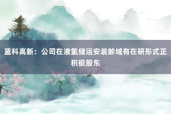 蓝科高新：公司在液氢储运安装畛域有在研形式正积极股东