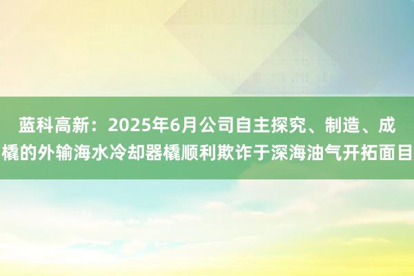 蓝科高新：2025年6月公司自主探究、制造、成橇的外输海水冷却器橇顺利欺诈于深海油气开拓面目