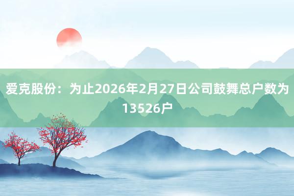 爱克股份：为止2026年2月27日公司鼓舞总户数为13526户