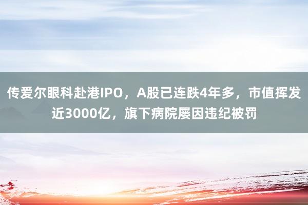 传爱尔眼科赴港IPO，A股已连跌4年多，市值挥发近3000亿，旗下病院屡因违纪被罚