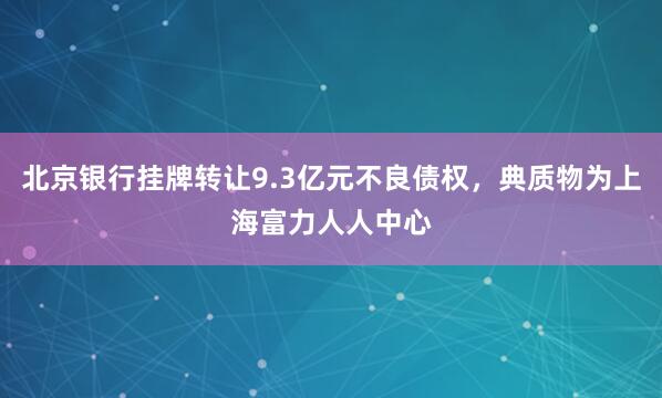 北京银行挂牌转让9.3亿元不良债权，典质物为上海富力人人中心