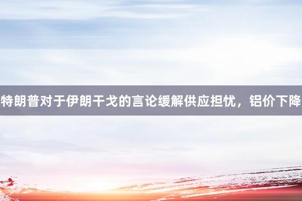 特朗普对于伊朗干戈的言论缓解供应担忧，铝价下降