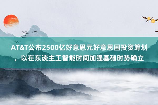 AT&T公布2500亿好意思元好意思国投资筹划，以在东谈主工智能时间加强基础时势确立