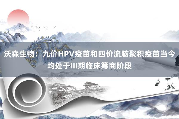 沃森生物：九价HPV疫苗和四价流脑聚积疫苗当今均处于III期临床筹商阶段