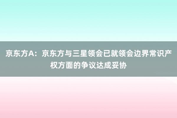 京东方A：京东方与三星领会已就领会边界常识产权方面的争议达成妥协