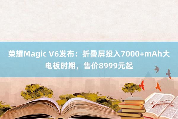 荣耀Magic V6发布：折叠屏投入7000+mAh大电板时期，售价8999元起