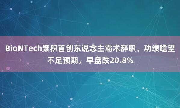 BioNTech聚积首创东说念主霸术辞职、功绩瞻望不足预期，早盘跌20.8%