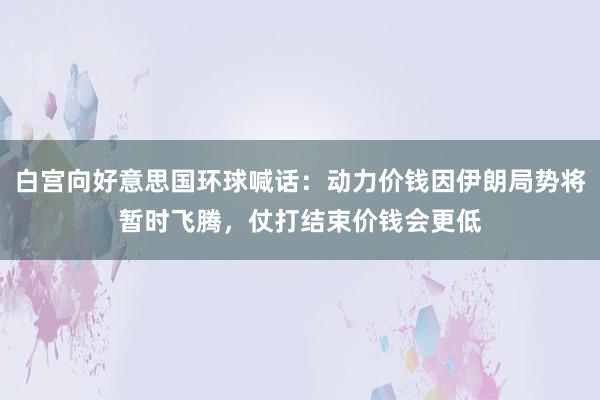 白宫向好意思国环球喊话：动力价钱因伊朗局势将暂时飞腾，仗打结束价钱会更低