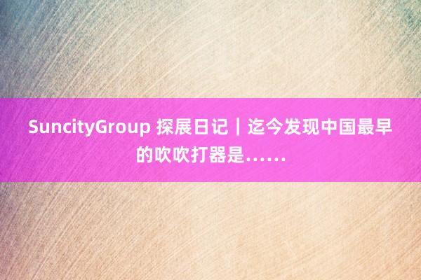 SuncityGroup 探展日记｜迄今发现中国最早的吹吹打器是……