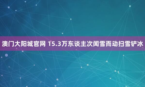 澳门大阳城官网 15.3万东谈主次闻雪而动扫雪铲冰