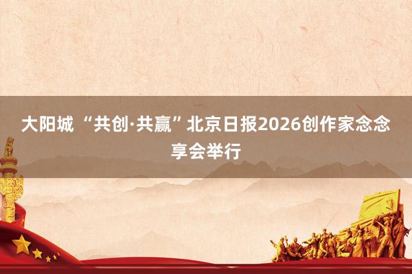 大阳城 “共创·共赢”北京日报2026创作家念念享会举行