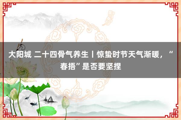 大阳城 二十四骨气养生丨惊蛰时节天气渐暖，<a href=