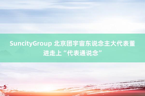 SuncityGroup 北京团宇宙东说念主大代表董进走上“代表通说念”