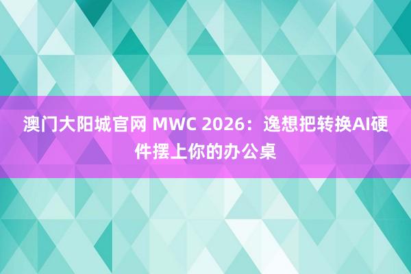 澳门大阳城官网 MWC 2026：逸想把转换AI硬件摆上你的办公桌