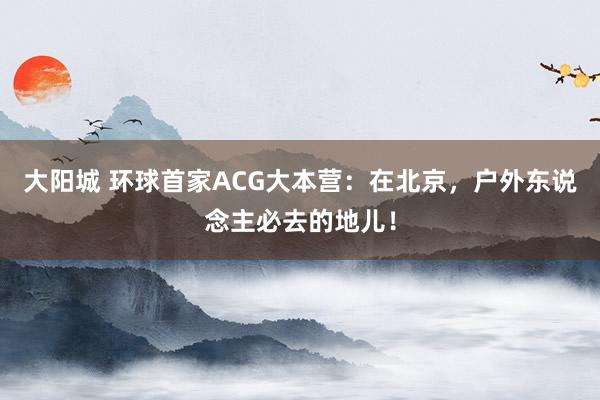 大阳城 环球首家ACG大本营：在北京，户外东说念主必去的地儿！