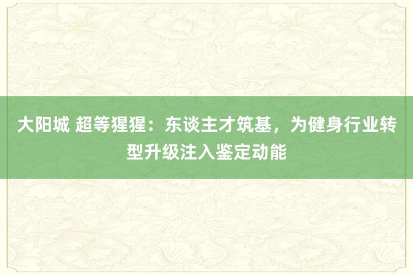 大阳城 超等猩猩：东谈主才筑基，为健身行业转型升级注入鉴定动能