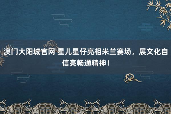 澳门大阳城官网 星儿星仔亮相米兰赛场，展文化自信亮畅通精神！