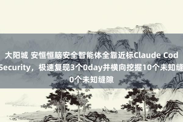 大阳城 安恒恒脑安全智能体全靠近标Claude Code Security，极速复现3个0day并横向挖掘10个未知缝隙