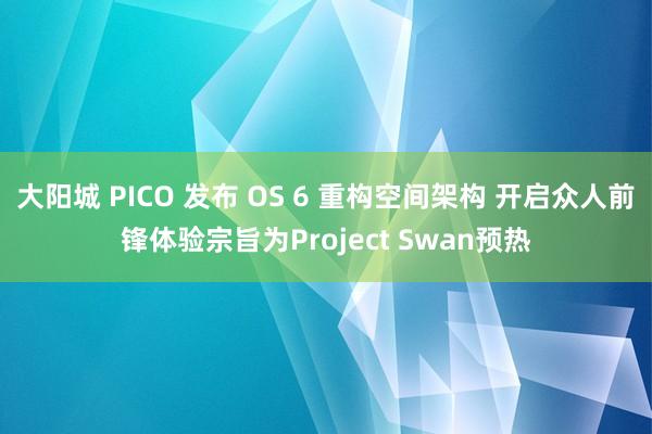 大阳城 PICO 发布 OS 6 重构空间架构 开启众人前锋体验宗旨为Project Swan预热