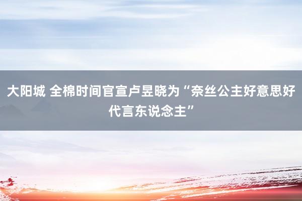 大阳城 全棉时间官宣卢昱晓为“奈丝公主好意思好代言东说念主”